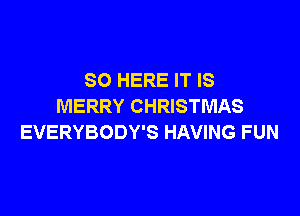 SO HERE IT IS
MERRY CHRISTMAS

EVERYBODY'S HAVING FUN