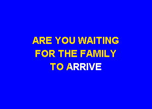 ARE YOU WAITING
FOR THE FAMILY

T0 ARRIVE