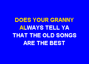 DOES YOUR GRANNY
ALWAYS TELL YA
THAT THE OLD SONGS
ARE THE BEST