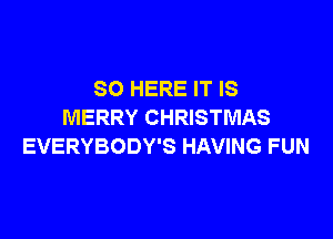 SO HERE IT IS
MERRY CHRISTMAS

EVERYBODY'S HAVING FUN