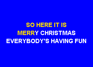 SO HERE IT IS
MERRY CHRISTMAS

EVERYBODY'S HAVING FUN