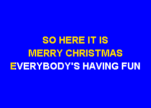 SO HERE IT IS
MERRY CHRISTMAS

EVERYBODY'S HAVING FUN