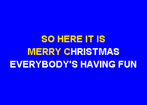 SO HERE IT IS
MERRY CHRISTMAS

EVERYBODY'S HAVING FUN