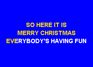 SO HERE IT IS
MERRY CHRISTMAS

EVERYBODY'S HAVING FUN