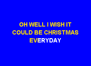 OH WELL I WISH IT
COULD BE CHRISTMAS

EVERYDAY