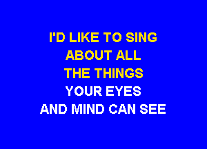 I'D LIKE TO SING
ABOUT ALL
THE THINGS

YOUR EYES
AND MIND CAN SEE