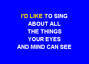 I'D LIKE TO SING
ABOUTALL
THE THINGS

YOUR EYF