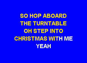 SO HOP ABOARD
THE TURNTABLE
OH STEP INTO

CHRISTMAS WITH ME
YEAH