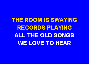 THE ROOM IS SWAYING
RECORDS PLAYING
ALL THE OLD SONGS
WE LOVE TO HEAR