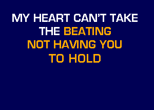 MY HEART CAN'T TAKE
THE BEATING
NOT HAVING YOU

TO HOLD