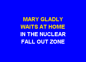 MARY GLADLY
WAITS AT HOME

IN THE NUCLEAR
FALL OUT ZONE