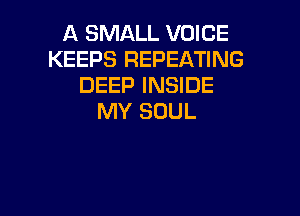 A SMALL VOICE
KEEPS REPEATING
DEEP INSIDE

MY SOUL