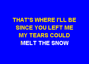 THAT'S WHERE I'LL BE
SINCE YOU LEFT ME
MY TEARS COULD
MELT THE SNOW