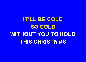 IT'LL BE COLD
SO COLD

WITHOUT YOU TO HOLD
THIS CHRISTMAS