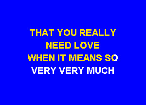 THAT YOU REALLY
NEED LOVE

WHEN IT MEANS SO
VERY VERY MUCH