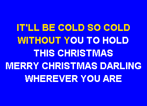 IT'LL BE COLD SO COLD
WITHOUT YOU TO HOLD
THIS CHRISTMAS
MERRY CHRISTMAS DARLING
WHEREVER YOU ARE