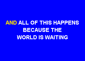 AND ALL OF THIS HAPPENS
BECAUSE THE

WORLD IS WAITING