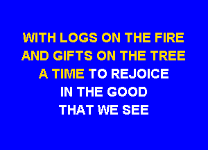 WITH LOGS ON THE FIRE
AND GIFTS ON THE TREE
A TIME TO REJOICE
IN THE GOOD
THAT WE SEE