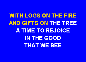 WITH LOGS ON THE FIRE
AND GIFTS ON THE TREE
A TIME TO REJOICE
IN THE GOOD
THAT WE SEE