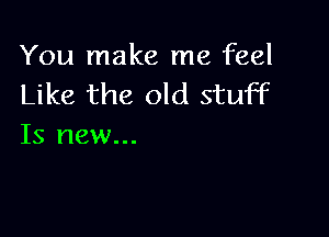 You make me feel
Like the old stuff

Is new...