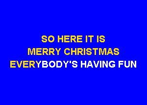 SO HERE IT IS
MERRY CHRISTMAS

EVERYBODY'S HAVING FUN