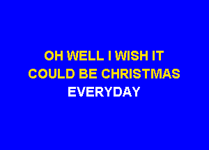 OH WELL I WISH IT
COULD BE CHRISTMAS

EVERYDAY