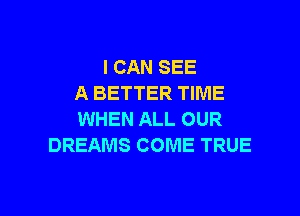 I CAN SEE
A BETTER TIME

WHEN ALL OUR
DREAMS COME TRUE