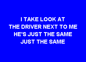 I TAKE LOOK AT
THE DRIVER NEXT TO ME
HE'S JUST THE SAME
JUST THE SAME