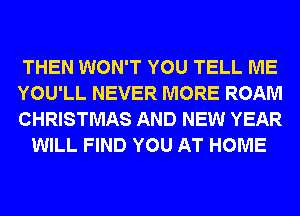 THEN WON'T YOU TELL ME

YOU'LL NEVER MORE ROAM

CHRISTMAS AND NEW YEAR
WILL FIND YOU AT HOME
