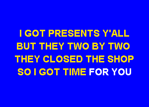 I GOT PRESENTS Y'ALL
BUT THEY TWO BY TWO
THEY CLOSED THE SHOP
SO I GOT TIME FOR YOU