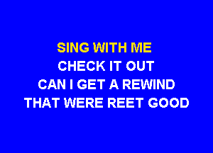 SING WITH ME
CHECK IT OUT
CAN I GET A REWIND
THAT WERE REET GOOD