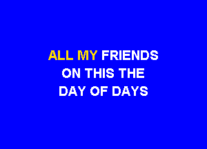 ALL MY FRIENDS
ON THIS THE

DAY OF DAYS
