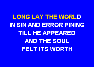 LONG LAY THE WORLD
IN SIN AND ERROR PINING
TILL HE APPEARED
AND THE SOUL
FELT ITS WORTH