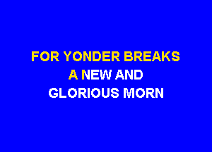 FOR YONDER BREAKS
A NEW AND

GLORIOUS MORN