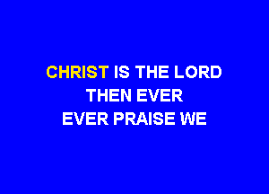 CHRIST IS THE LORD
THEN EVER

EVER PRAISE WE