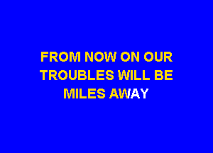 FROM NOW ON OUR
TROUBLES WILL BE

MILES AWAY