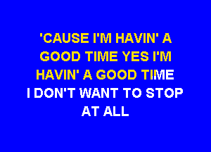 'CAUSE I'M HAVIN' A
GOOD TIME YES I'M
HAVIN' A GOOD TIME
I DON'T WANT TO STOP
AT ALL