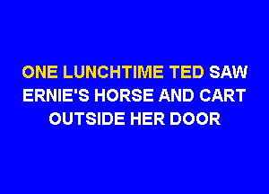 ONE LUNCHTIME TED SAW
ERNIE'S HORSE AND CART
OUTSIDE HER DOOR