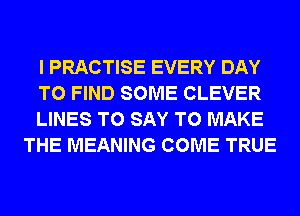 I PRACTISE EVERY DAY

TO FIND SOME CLEVER

LINES TO SAY TO MAKE
THE MEANING COME TRUE