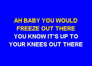 AH BABY YOU WOULD
FREEZE OUT THERE
YOU KNOW IT'S UP TO
YOUR KNEES OUT THERE