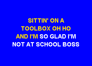 SITTIN' ON A
TOOLBOX OH HO

AND I'M SO GLAD I'M
NOT AT SCHOOL BOSS