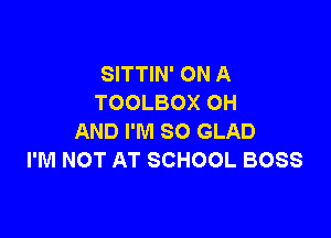 SITTIN' ON A
TOOLBOX OH

AND I'M SO GLAD
I'M NOT AT SCHOOL BOSS