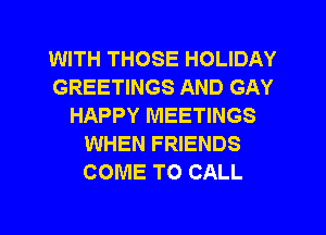 WITH THOSE HOLIDAY
GREETINGS AND GAY
HAPPY MEETINGS
WHEN FRIENDS
COME TO CALL