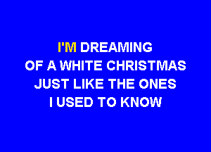 I'M DREAMING
OF A WHITE CHRISTMAS
JUST LIKE THE ONES
I USED TO KNOW

g