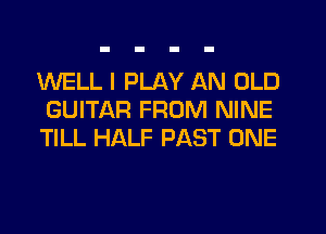 WELL I PLAY AN OLD
GUITAR FROM NINE
TILL HALF PAST ONE