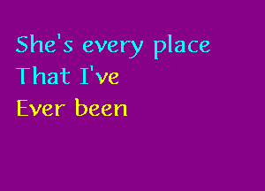 She's every place
That I've

Ever been