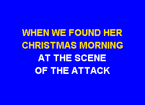 WHEN WE FOUND HER
CHRISTMAS MORNING
AT THE SCENE
OF THE ATTACK