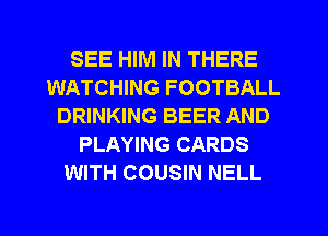 SEE HIM IN THERE
WATCHING FOOTBALL
DRINKING BEER AND
PLAYING CARDS
WITH COUSIN NELL