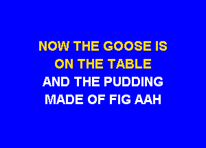 NOW THE GOOSE IS
ON THE TABLE

AND THE PUDDING
MADE OF FIG AAH