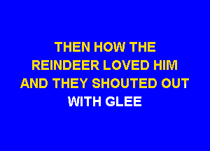 THEN HOW THE
REINDEER LOVED HIM
AND THEY SHOUTED OUT
WITH GLEE